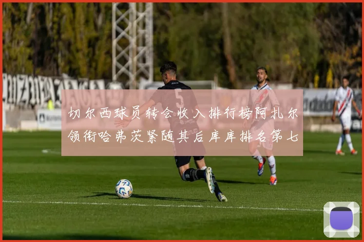 切尔西球员转会收入排行榜阿扎尔领衔哈弗茨紧随其后库库排名第七
