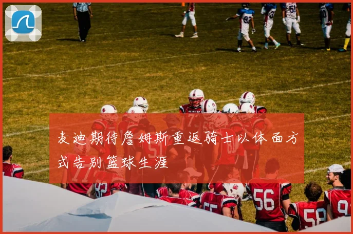 麦迪期待詹姆斯重返骑士以体面方式告别篮球生涯