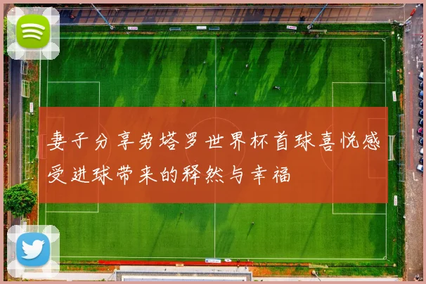 妻子分享劳塔罗世界杯首球喜悦感受进球带来的释然与幸福