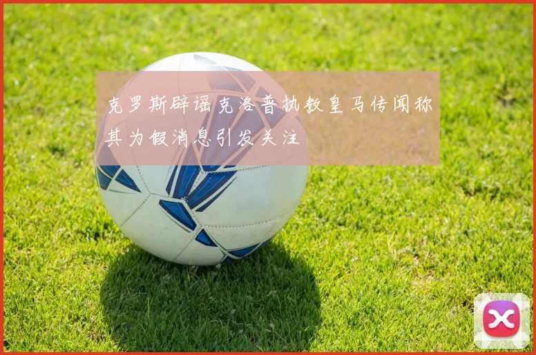 克罗斯辟谣克洛普执教皇马传闻称其为假消息引发关注