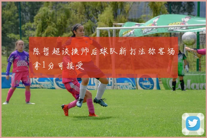 陈哲超谈换帅后球队新打法称客场拿1分可接受