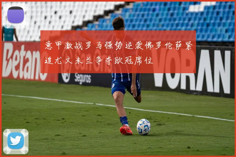 意甲激战罗马强势逆袭佛罗伦萨紧追尤文米兰争夺欧冠席位