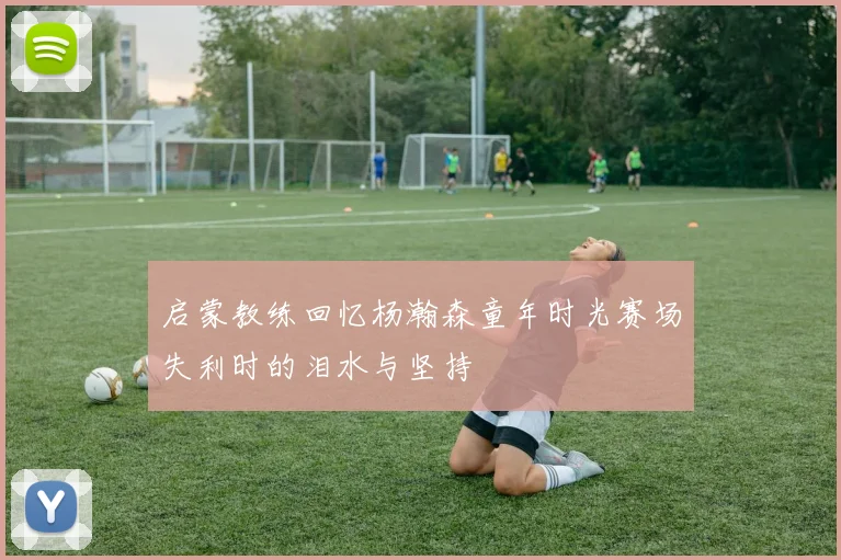 启蒙教练回忆杨瀚森童年时光赛场失利时的泪水与坚持