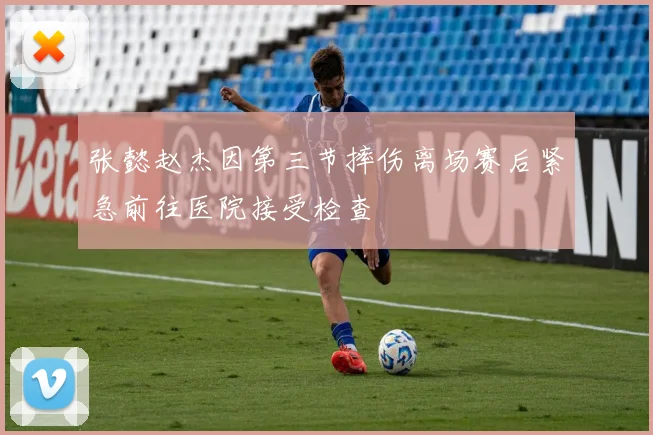张懿赵杰因第三节摔伤离场赛后紧急前往医院接受检查