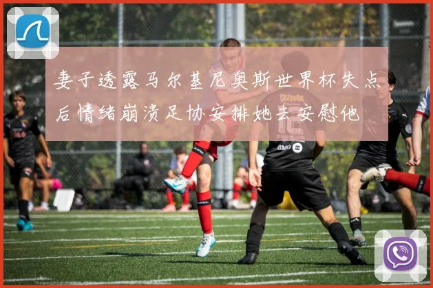 妻子透露马尔基尼奥斯世界杯失点后情绪崩溃足协安排她去安慰他