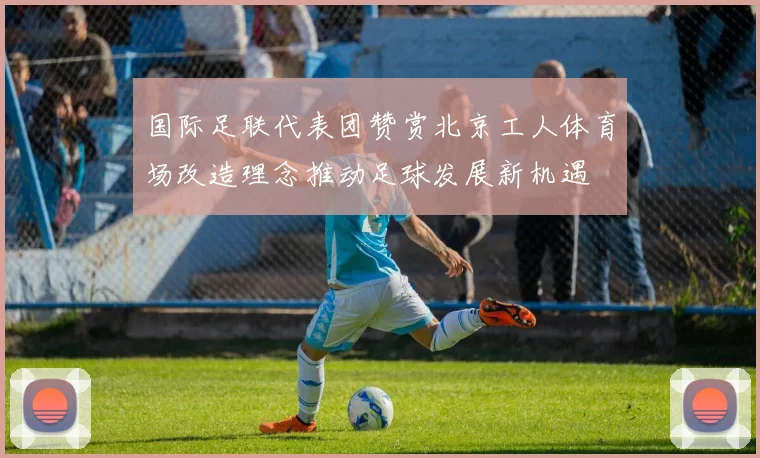 国际足联代表团赞赏北京工人体育场改造理念推动足球发展新机遇