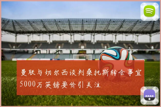 曼联与切尔西谈判桑托斯转会事宜5000万英镑要价引关注